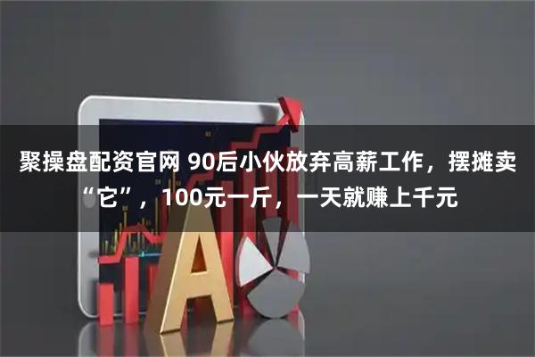 聚操盘配资官网 90后小伙放弃高薪工作，摆摊卖“它”，100元一斤，一天就赚上千元