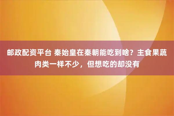 邮政配资平台 秦始皇在秦朝能吃到啥？主食果蔬肉类一样不少，但想吃的却没有