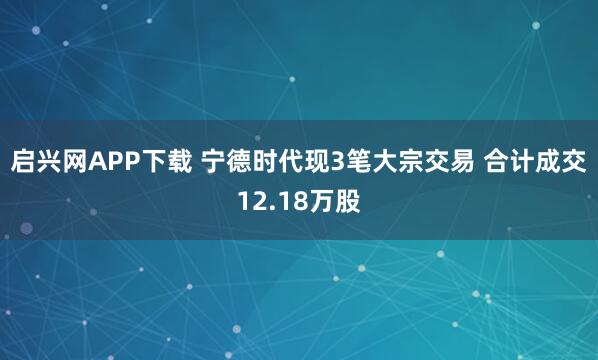 启兴网APP下载 宁德时代现3笔大宗交易 合计成交12.18万股