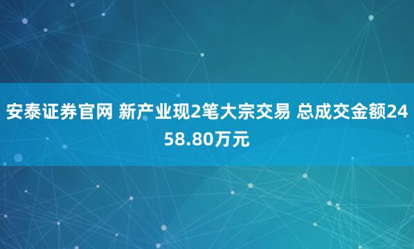 安泰证券官网 新产业现2笔大宗交易 总成交金额2458.80万元