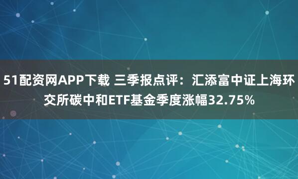 51配资网APP下载 三季报点评:汇添富中证上海环交所碳中和ETF基金季度涨幅32.75%