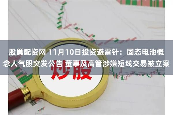 股巢配资网 11月10日投资避雷针:固态电池概念人气股突发公告 董事及高管涉嫌短线交易被立案