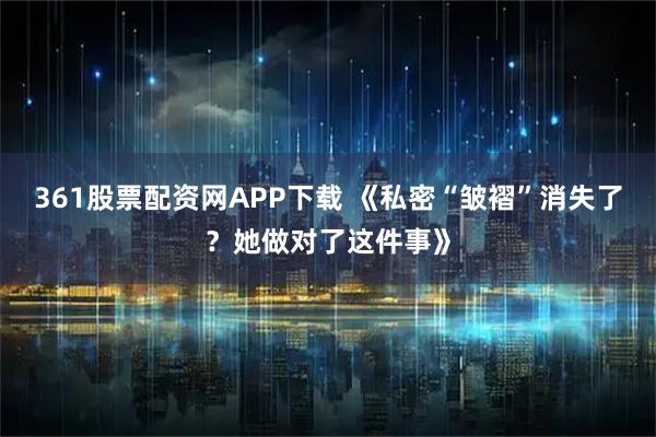 361股票配资网APP下载 《私密“皱褶”消失了?她做对了这件事》