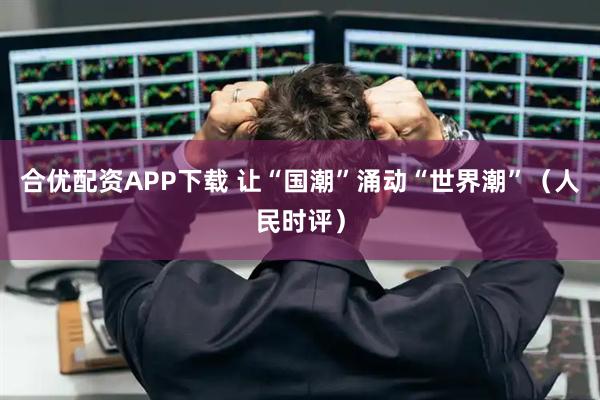合优配资APP下载 让“国潮”涌动“世界潮”(人民时评)