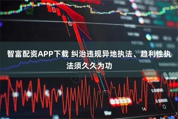 智富配资APP下载 纠治违规异地执法、趋利性执法须久久为功