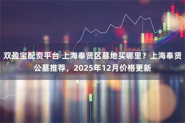 双盈宝配资平台 上海奉贤区墓地买哪里?上海奉贤公墓推荐,2025年12月价格更新