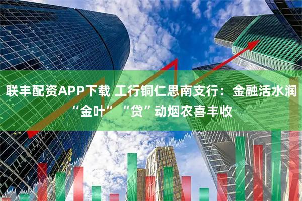 联丰配资APP下载 工行铜仁思南支行:金融活水润“金叶” “贷”动烟农喜丰收