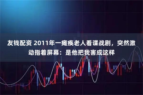 友钱配资 2011年一瘫痪老人看谍战剧,突然激动指着屏幕:是他把我害成这样