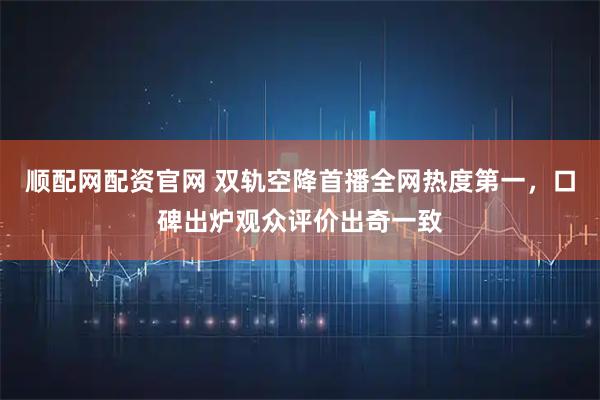 顺配网配资官网 双轨空降首播全网热度第一,口碑出炉观众评价出奇一致