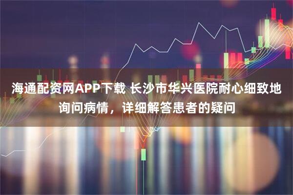 海通配资网APP下载 长沙市华兴医院耐心细致地询问病情,详细解答患者的疑问