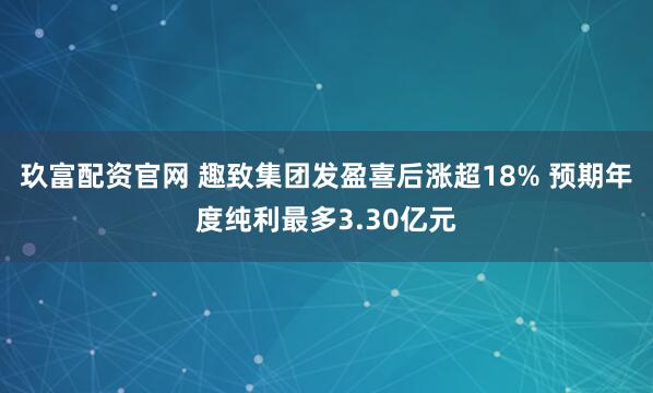 玖富配资官网 趣致集团发盈喜后涨超18% 预期年度纯利最多3.30亿元