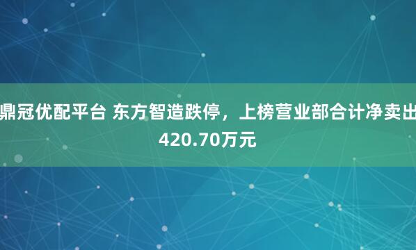 鼎冠优配平台 东方智造跌停，上榜营业部合计净卖出420.70万元