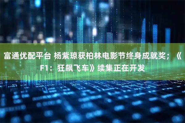 富通优配平台 杨紫琼获柏林电影节终身成就奖；《F1：狂飙飞车》续集正在开发