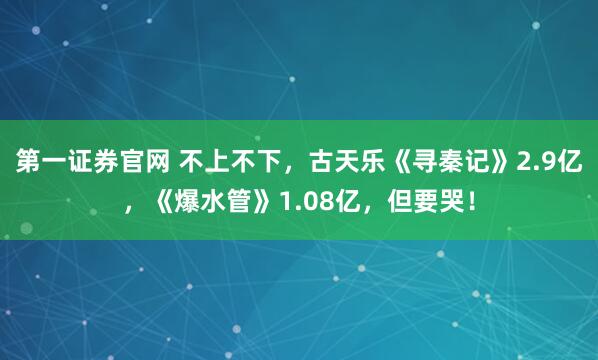 第一证券官网 不上不下，古天乐《寻秦记》2.9亿，《爆水管》1.08亿，但要哭！