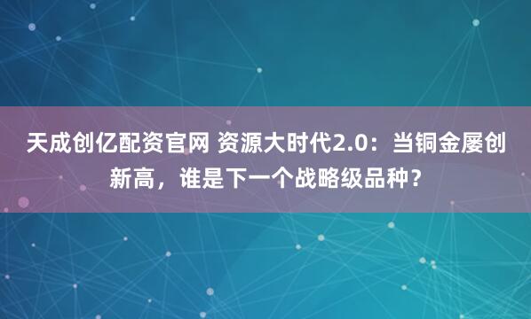 天成创亿配资官网 资源大时代2.0：当铜金屡创新高，谁是下一个战略级品种？