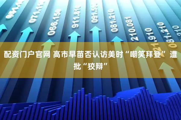 配资门户官网 高市早苗否认访美时“嘲笑拜登” 遭批“狡辩”