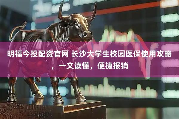 明福今投配资官网 长沙大学生校园医保使用攻略，一文读懂，便捷报销