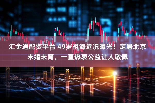 汇金通配资平台 49岁祖海近况曝光！定居北京未婚未育，一直热衷公益让人敬佩