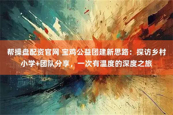 帮操盘配资官网 宝鸡公益团建新思路：探访乡村小学+团队分享，一次有温度的深度之旅