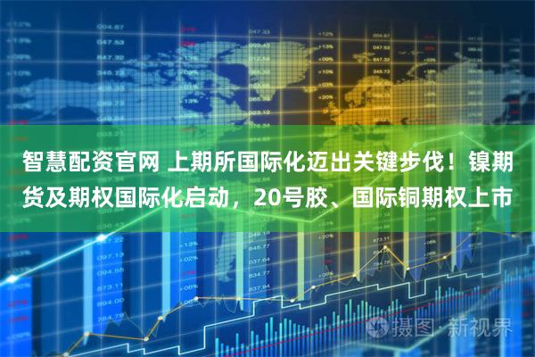 智慧配资官网 上期所国际化迈出关键步伐!镍期货及期权国际化启动,20号胶、国际铜期权上市