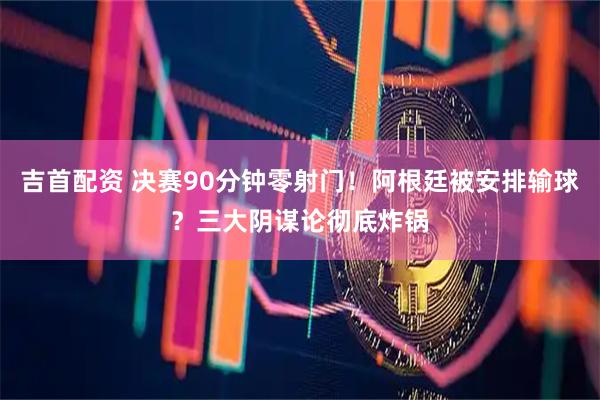 吉首配资 决赛90分钟零射门！阿根廷被安排输球？三大阴谋论彻底炸锅