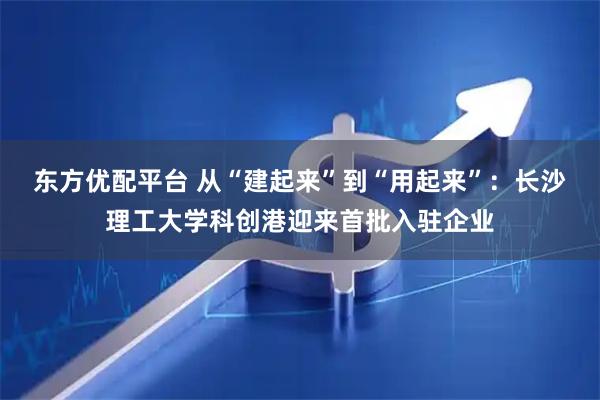 东方优配平台 从“建起来”到“用起来”:长沙理工大学科创港迎来首批入驻企业