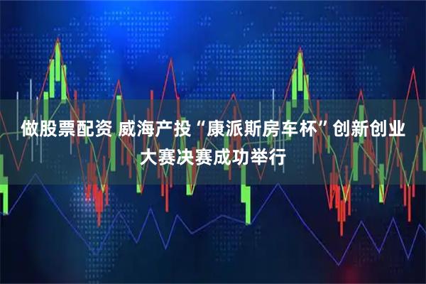 做股票配资 威海产投“康派斯房车杯”创新创业大赛决赛成功举行